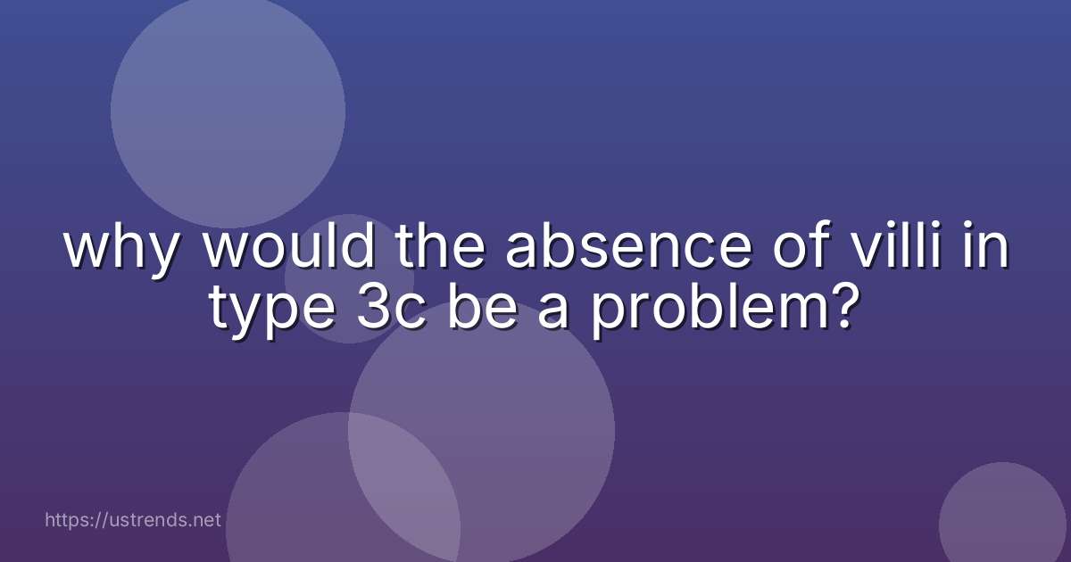 why would the absence of villi in type 3c be a problem?