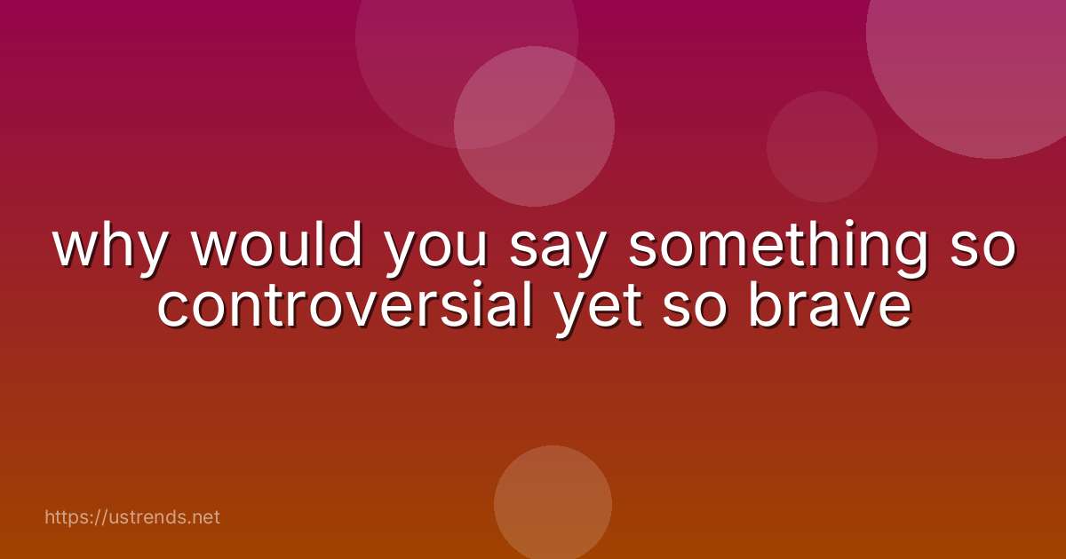 why would you say something so controversial yet so brave