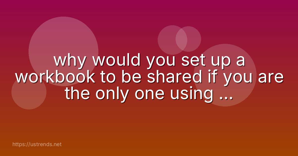 why would you set up a workbook to be shared if you are the only one using the workbook?