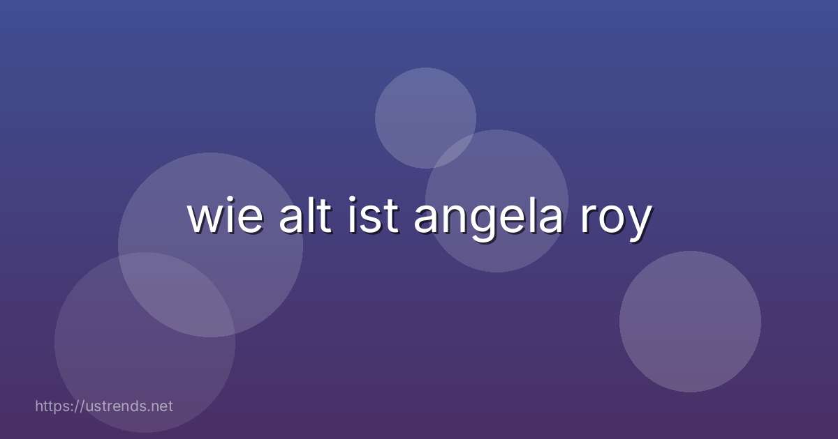 wie alt ist angela roy