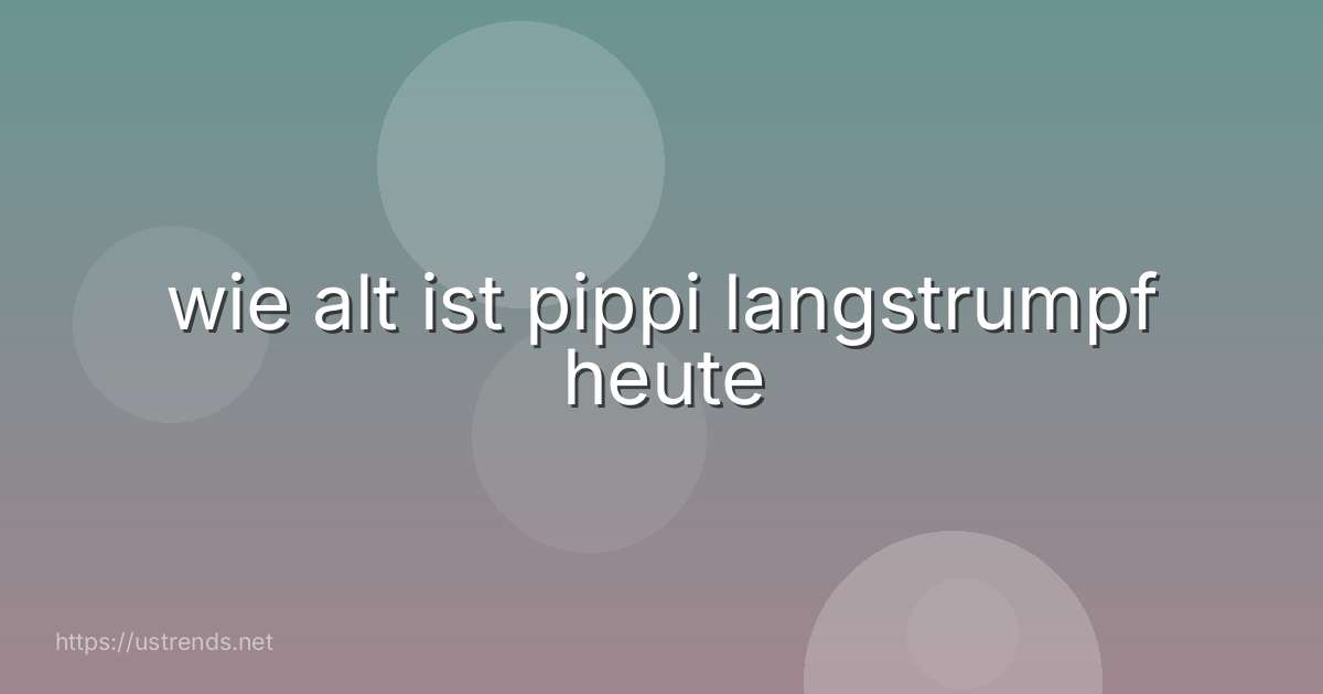 wie alt ist pippi langstrumpf heute