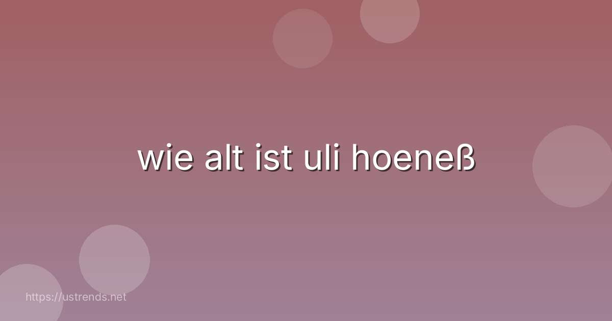 wie alt ist uli hoeneß