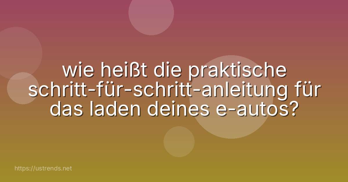 wie heißt die praktische schritt-für-schritt-anleitung für das laden deines e-autos?