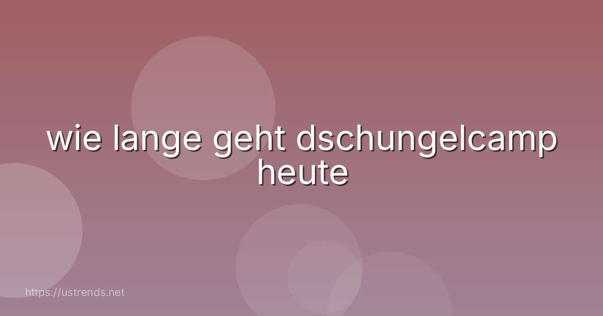 wie lange geht dschungelcamp heute