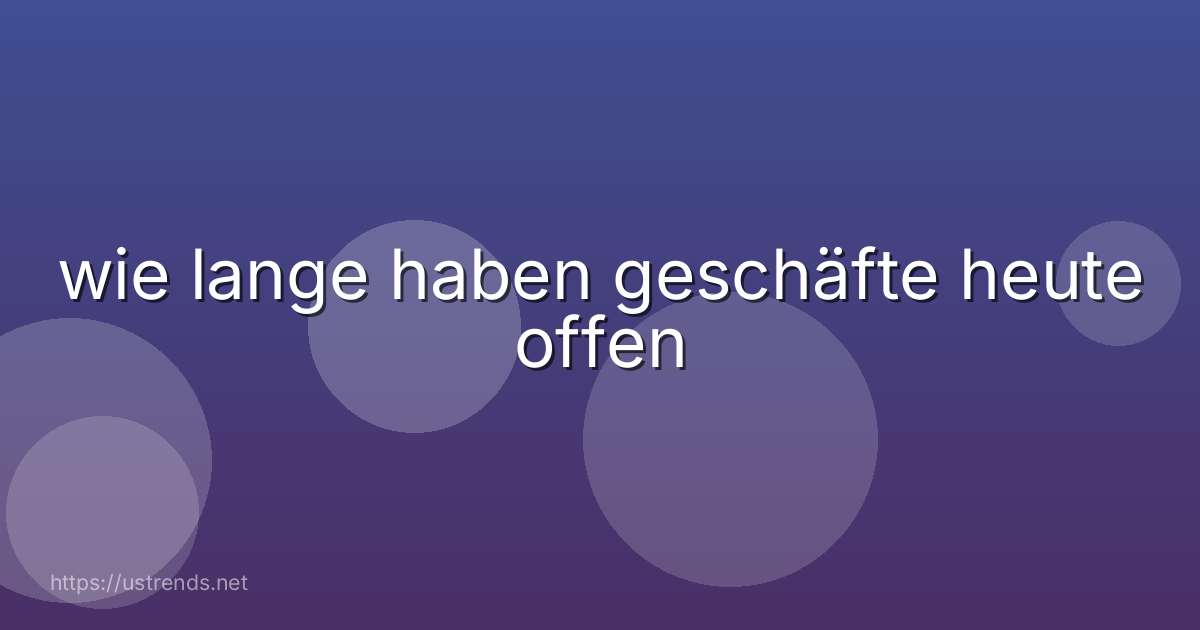 wie lange haben geschäfte heute offen