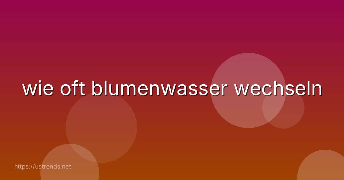 wie oft blumenwasser wechseln