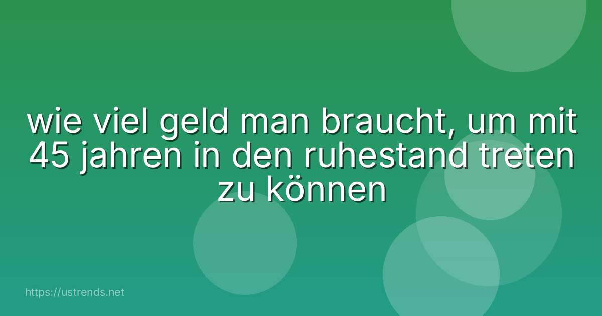 wie viel geld man braucht, um mit 45 jahren in den ruhestand treten zu können