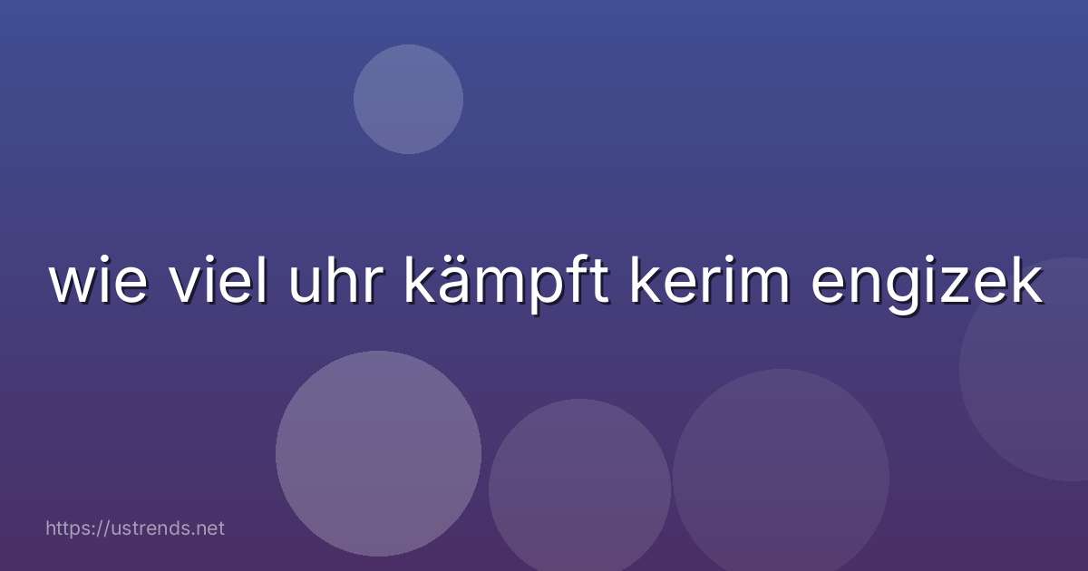 wie viel uhr kämpft kerim engizek