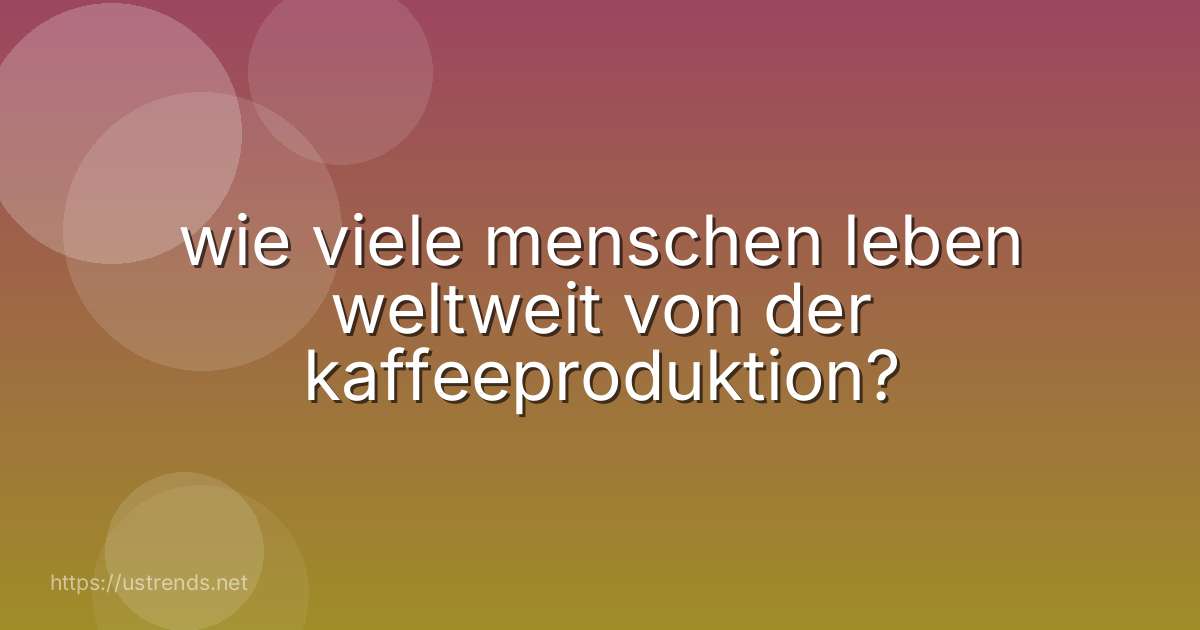 wie viele menschen leben weltweit von der kaffeeproduktion?