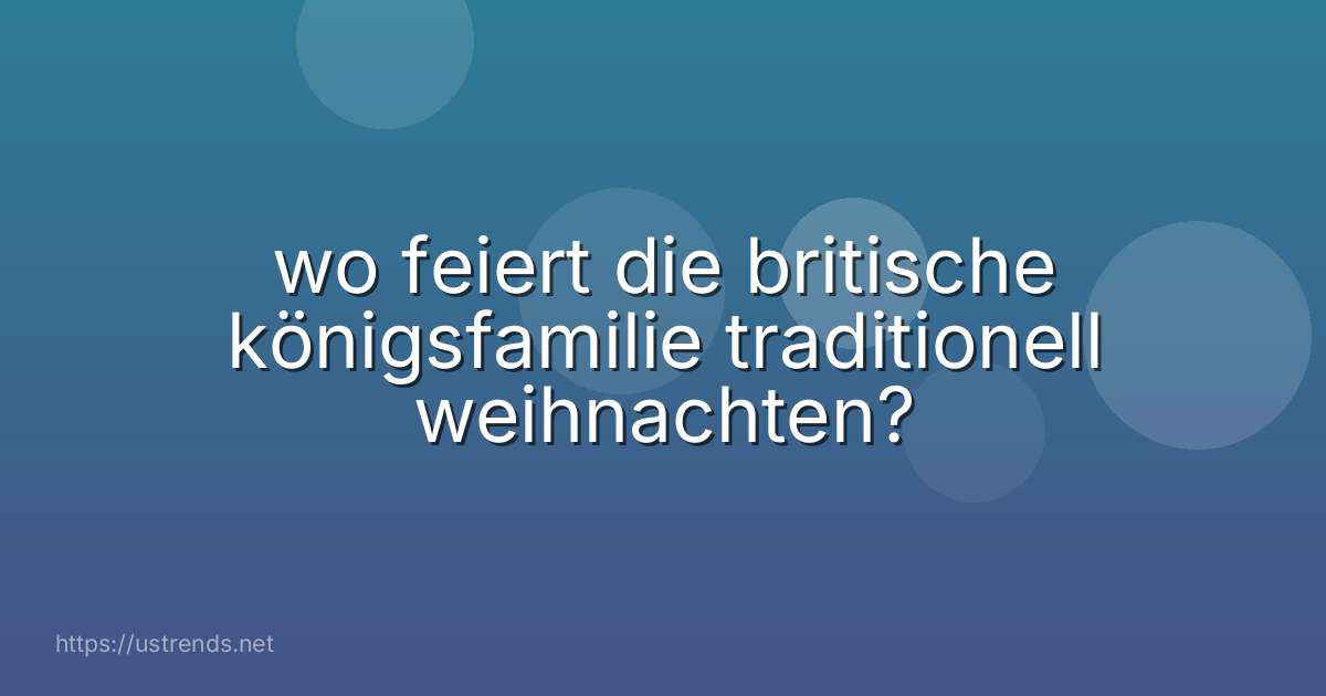 wo feiert die britische königsfamilie traditionell weihnachten?