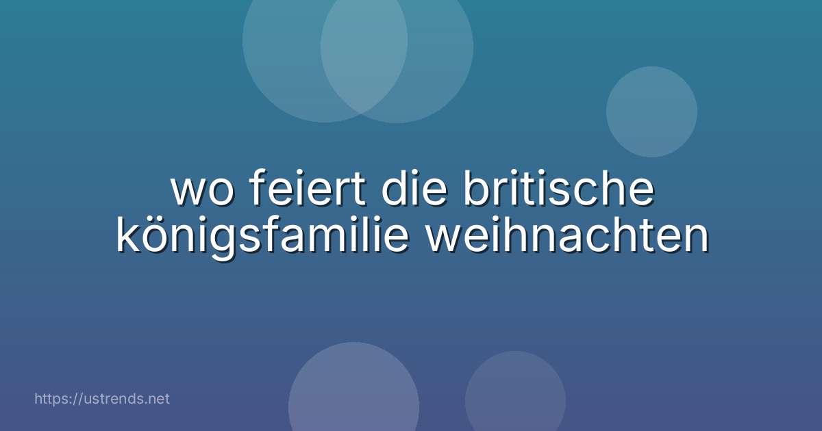 wo feiert die britische königsfamilie weihnachten