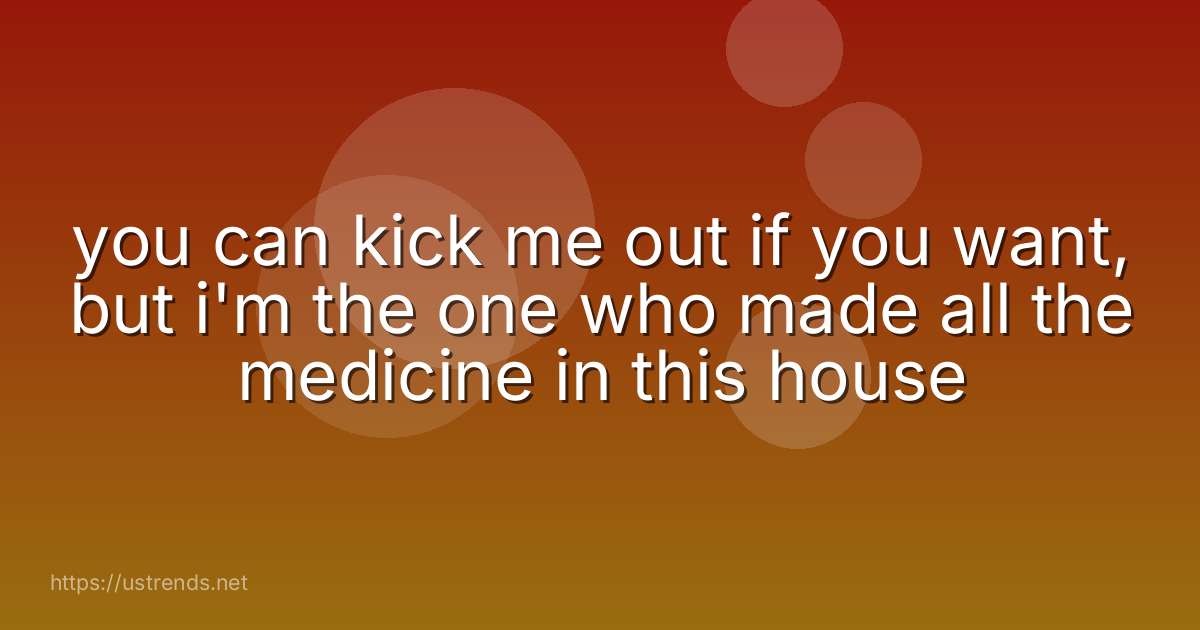 you can kick me out if you want, but i'm the one who made all the medicine in this house