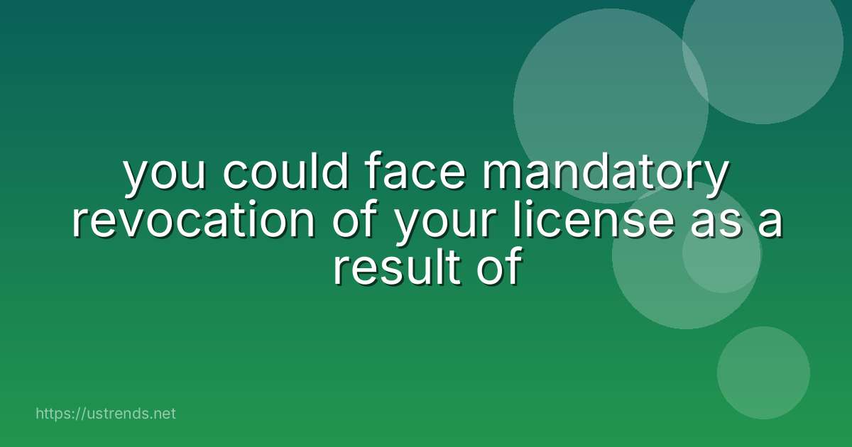 you could face mandatory revocation of your license as a result of