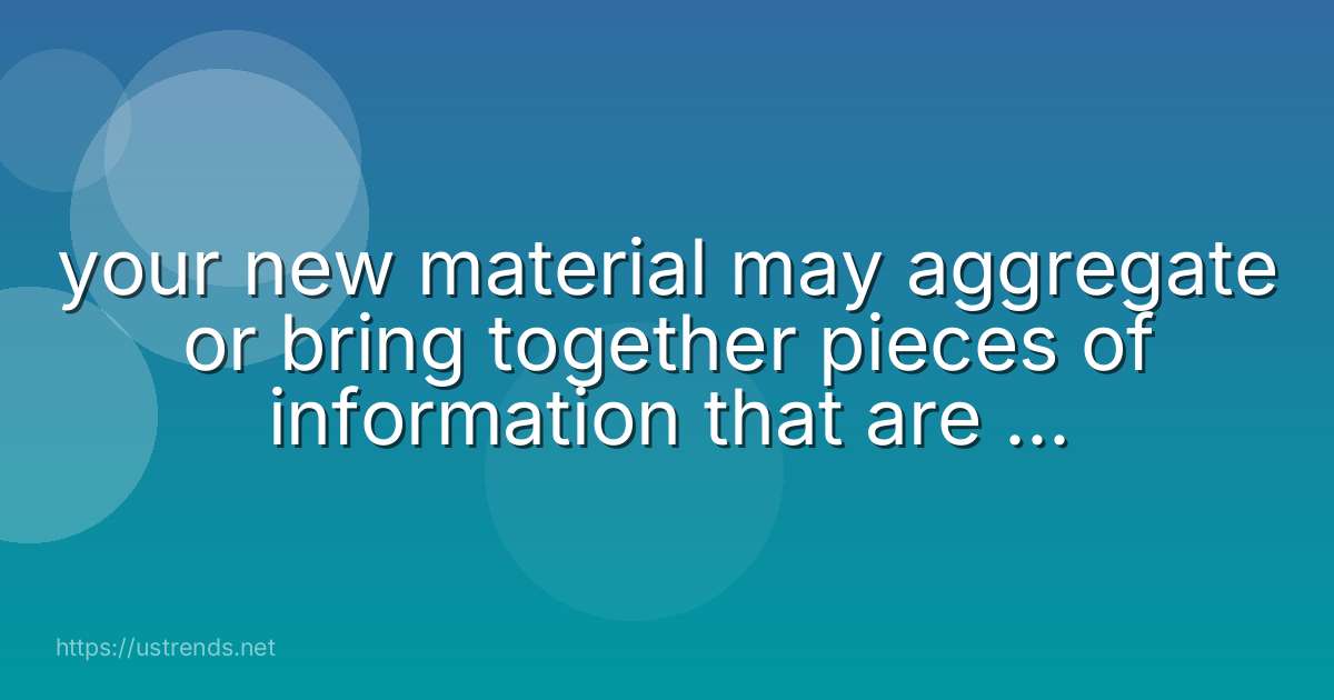 your new material may aggregate or bring together pieces of information that are not individually